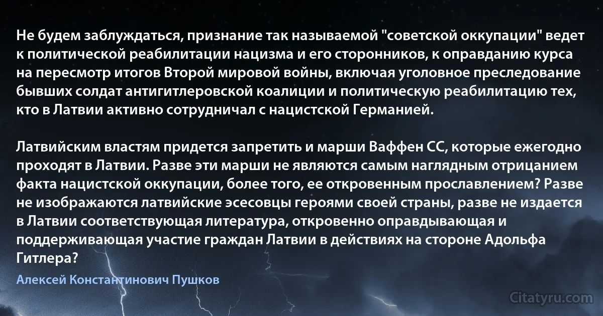 Не будем заблуждаться, признание так называемой "советской оккупации" ведет к политической реабилитации нацизма и его сторонников, к оправданию курса на пересмотр итогов Второй мировой войны, включая уголовное преследование бывших солдат антигитлеровской коалиции и политическую реабилитацию тех, кто в Латвии активно сотрудничал с нацистской Германией.

Латвийским властям придется запретить и марши Ваффен СС, которые ежегодно проходят в Латвии. Разве эти марши не являются самым наглядным отрицанием факта нацистской оккупации, более того, ее откровенным прославлением? Разве не изображаются латвийские эсесовцы героями своей страны, разве не издается в Латвии соответствующая литература, откровенно оправдывающая и поддерживающая участие граждан Латвии в действиях на стороне Адольфа Гитлера? (Алексей Константинович Пушков)