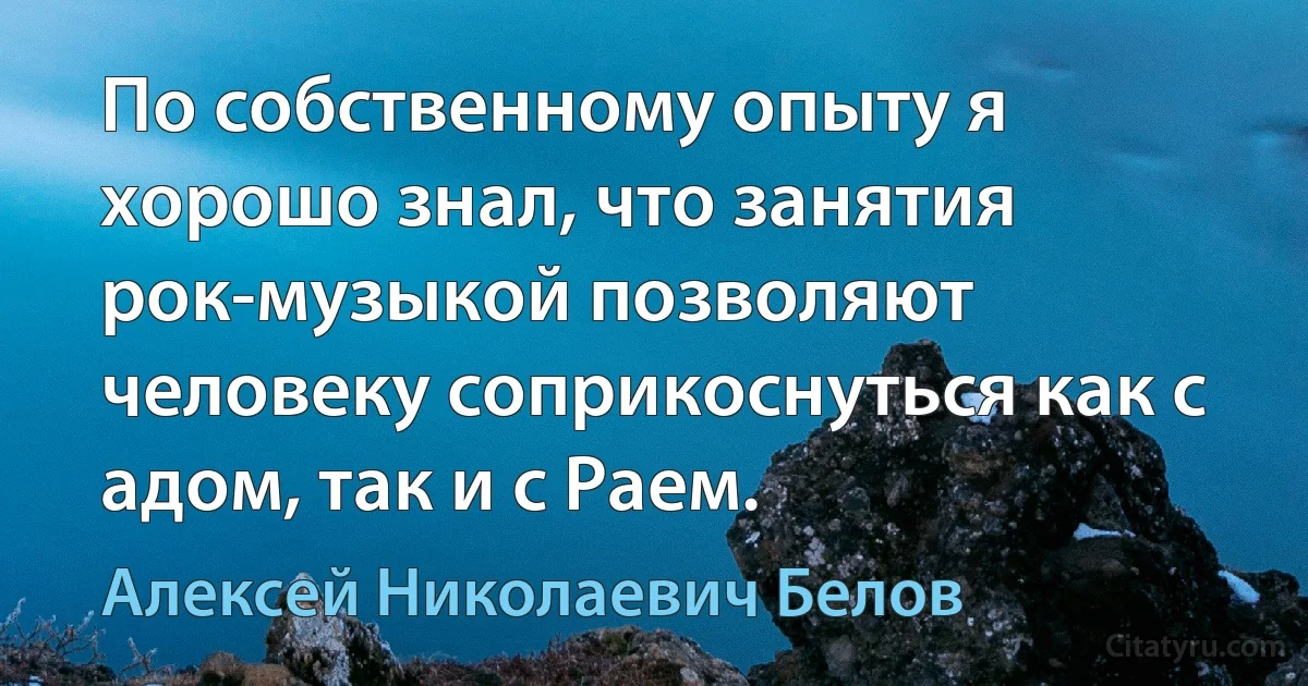 По собственному опыту я хорошо знал, что занятия рок-музыкой позволяют человеку соприкоснуться как с адом, так и с Раем. (Алексей Николаевич Белов)