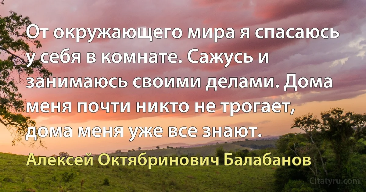 От окружающего мира я спасаюсь у себя в комнате. Сажусь и занимаюсь своими делами. Дома меня почти никто не трогает, дома меня уже все знают. (Алексей Октябринович Балабанов)