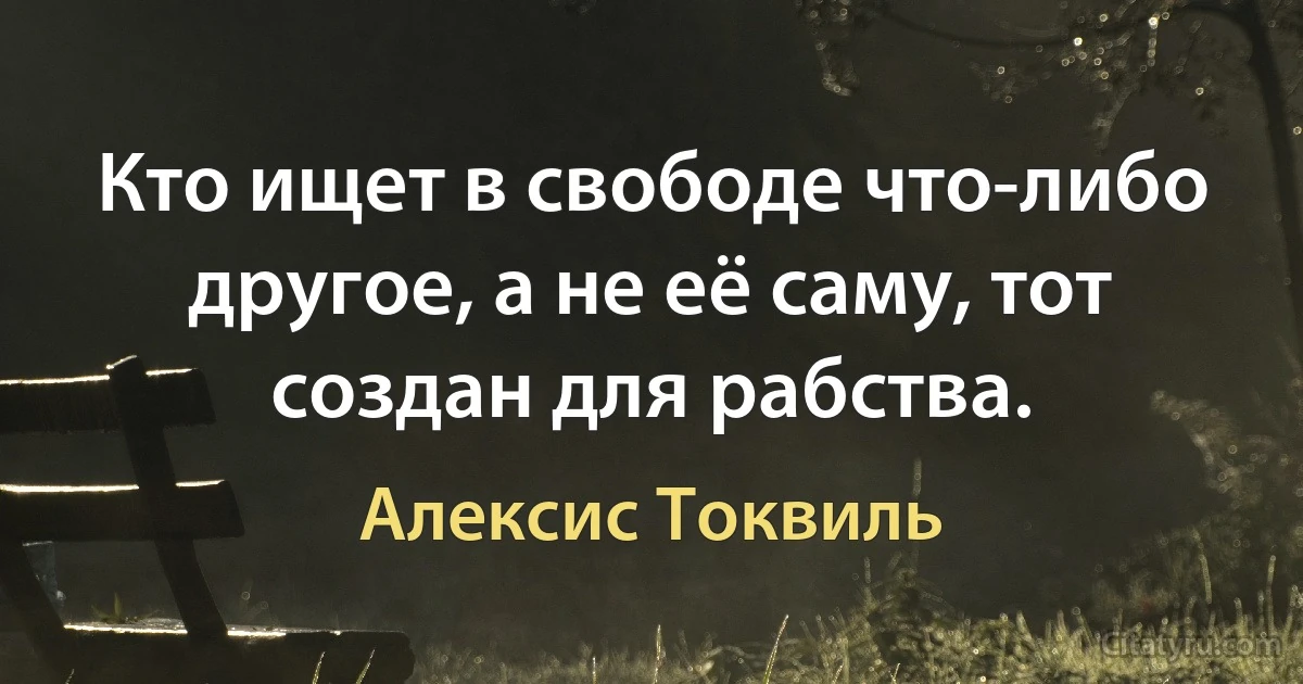 Кто ищет в свободе что-либо другое, а не её саму, тот создан для рабства. (Алексис Токвиль)