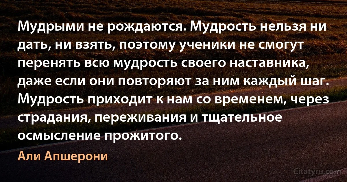 Мудрыми не рождаются. Мудрость нельзя ни дать, ни взять, поэтому ученики не смогут перенять всю мудрость своего наставника, даже если они повторяют за ним каждый шаг. Мудрость приходит к нам со временем, через страдания, переживания и тщательное осмысление прожитого. (Али Апшерони)