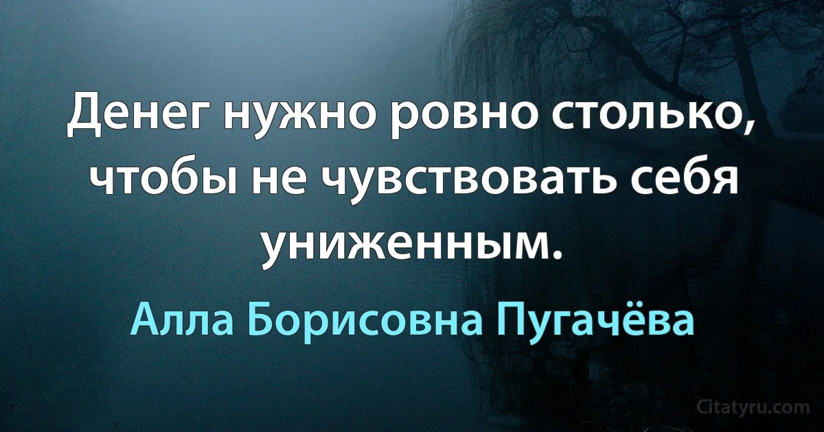 Денег нужно ровно столько, чтобы не чувствовать себя униженным. (Алла Борисовна Пугачёва)