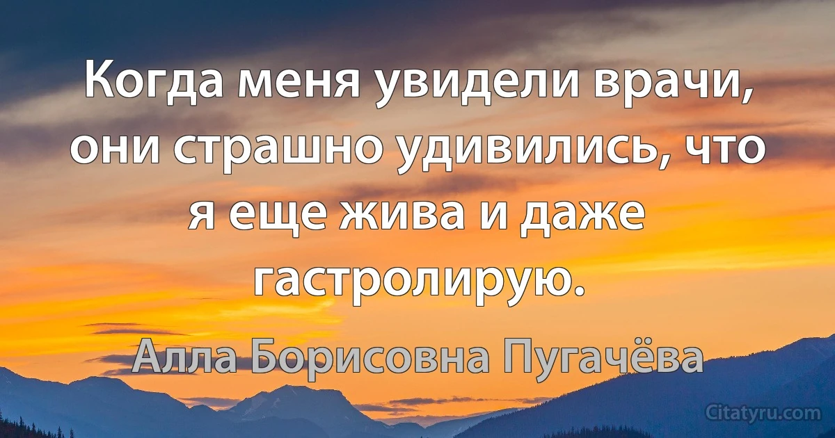 Когда меня увидели врачи, они страшно удивились, что я еще жива и даже гастролирую. (Алла Борисовна Пугачёва)