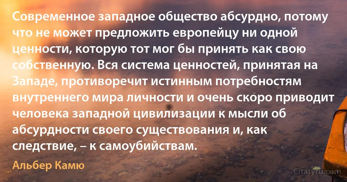 Современное западное общество абсурдно, потому что не может предложить европейцу ни одной ценности, которую тот мог бы принять как свою собственную. Вся система ценностей, принятая на Западе, противоречит истинным потребностям внутреннего мира личности и очень скоро приводит человека западной цивилизации к мысли об абсурдности своего существования и, как следствие, – к самоубийствам. (Альбер Камю)