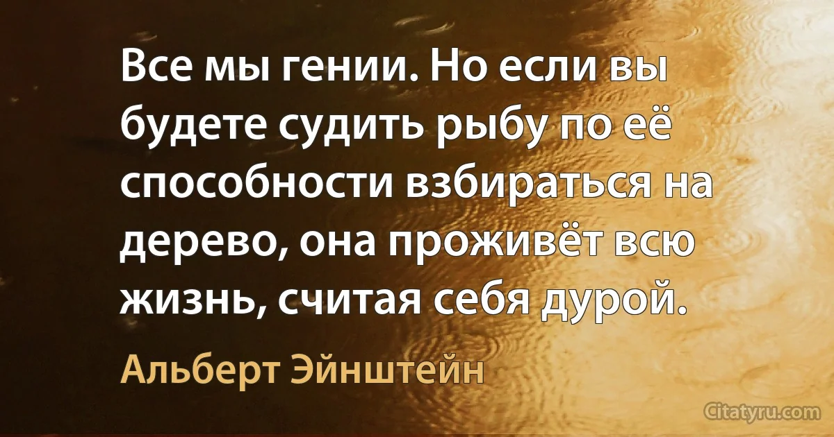 Все мы гении. Но если вы будете судить рыбу по её способности взбираться на дерево, она проживёт всю жизнь, считая себя дурой. (Альберт Эйнштейн)