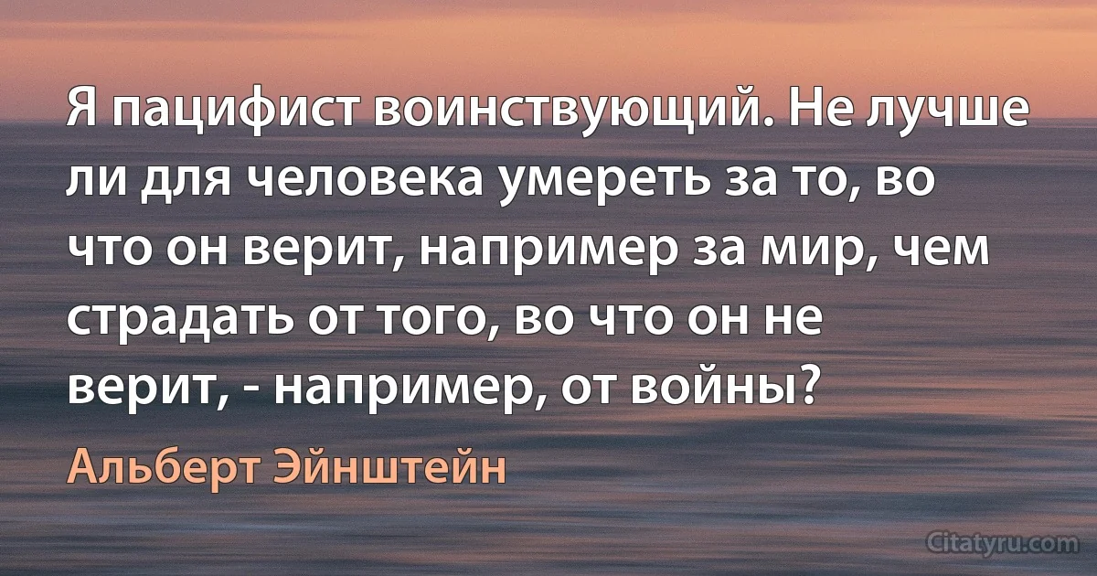 Я пацифист воинствующий. Не лучше ли для человека умереть за то, во что он верит, например за мир, чем страдать от того, во что он не верит, - например, от войны? (Альберт Эйнштейн)