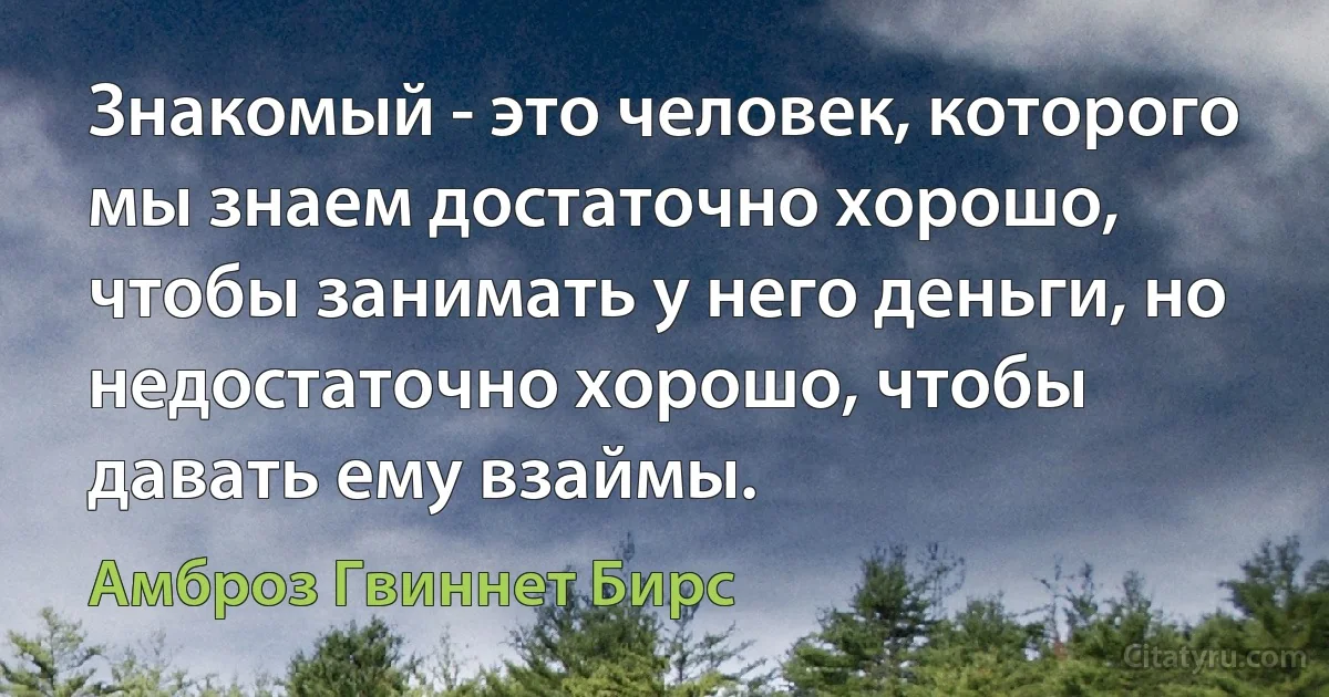 Знакомый - это человек, которого мы знаем достаточно хорошо, чтобы занимать у него деньги, но недостаточно хорошо, чтобы давать ему взаймы. (Амброз Гвиннет Бирс)