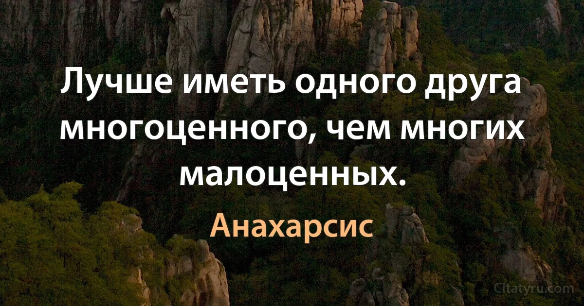 Лучше иметь одного друга многоценного, чем многих малоценных. (Анахарсис)