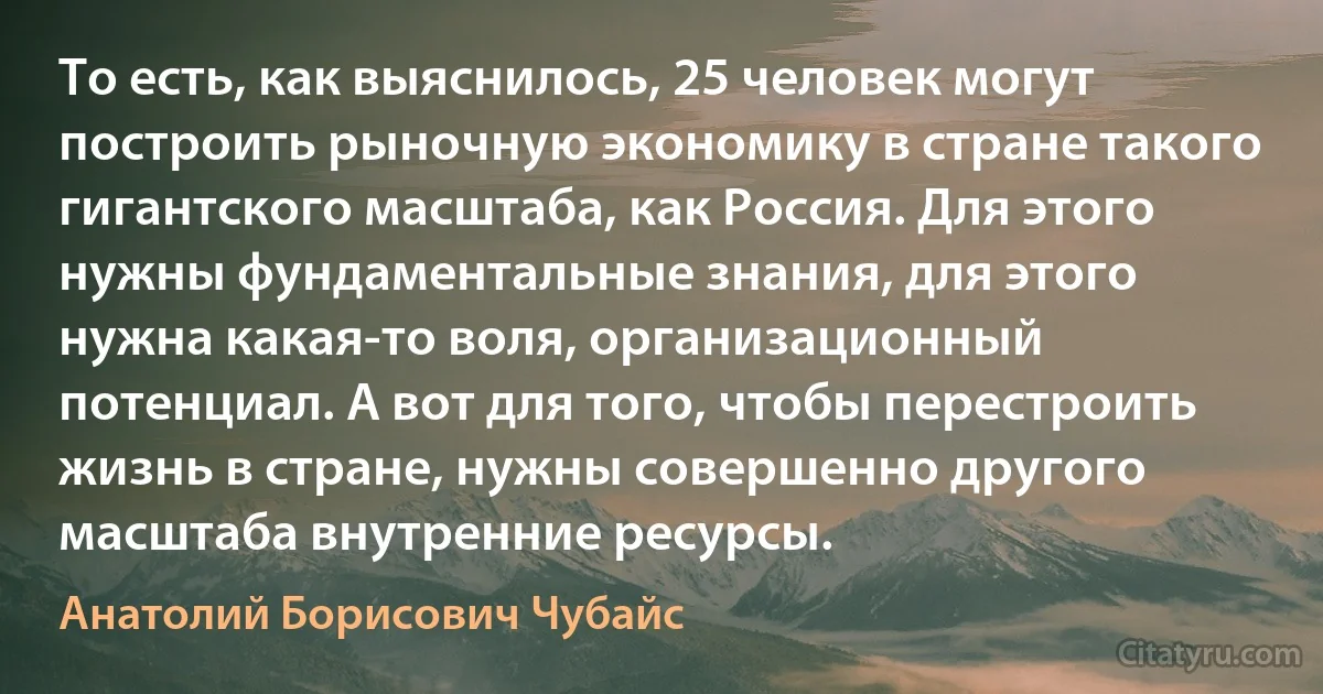 То есть, как выяснилось, 25 человек могут построить рыночную экономику в стране такого гигантского масштаба, как Россия. Для этого нужны фундаментальные знания, для этого нужна какая-то воля, организационный потенциал. А вот для того, чтобы перестроить жизнь в стране, нужны совершенно другого масштаба внутренние ресурсы. (Анатолий Борисович Чубайс)