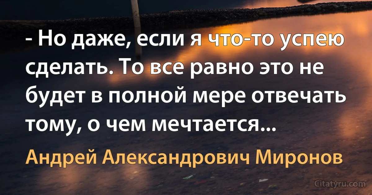 - Но даже, если я что-то успею сделать. То все равно это не будет в полной мере отвечать тому, о чем мечтается... (Андрей Александрович Миронов)