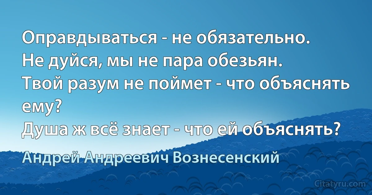 Оправдываться - не обязательно.
Не дуйся, мы не пара обезьян.
Твой разум не поймет - что объяснять ему?
Душа ж всё знает - что ей объяснять? (Андрей Андреевич Вознесенский)