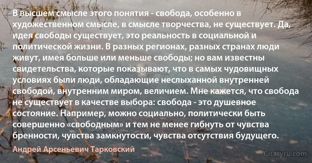 В высшем смысле этого понятия - свобода, особенно в художественном смысле, в смысле творчества, не существует. Да, идея свободы существует, это реальность в социальной и политической жизни. В разных регионах, разных странах люди живут, имея больше или меньше свободы; но вам известны свидетельства, которые показывают, что в самых чудовищных условиях были люди, обладающие неслыханной внутренней свободой, внутренним миром, величием. Мне кажется, что свобода не существует в качестве выбора: свобода - это душевное состояние. Например, можно социально, политически быть совершенно «свободным» и тем не менее гибнуть от чувства бренности, чувства замкнутости, чувства отсутствия будущего. (Андрей Арсеньевич Тарковский)