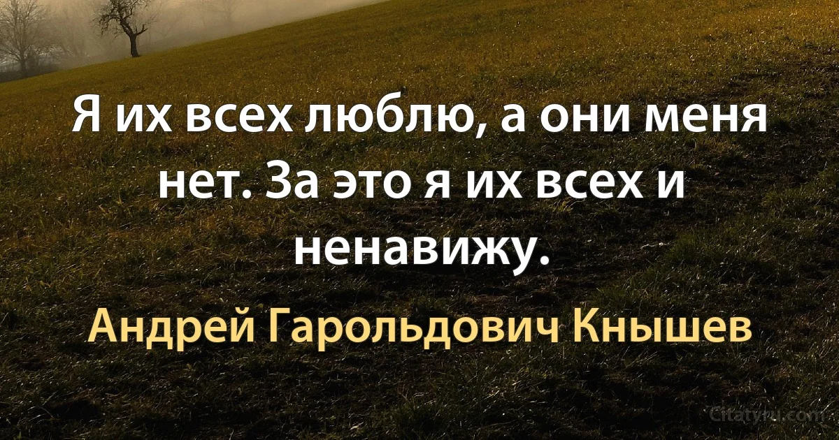 Я их всех люблю, а они меня нет. За это я их всех и ненавижу. (Андрей Гарольдович Кнышев)