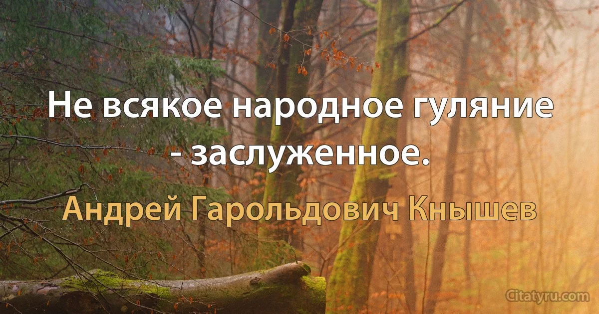 Не всякое народное гуляние - заслуженное. (Андрей Гарольдович Кнышев)