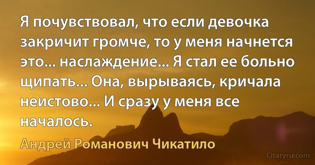 Я почувствовал, что если девочка закричит громче, то у меня начнется это... наслаждение... Я стал ее больно щипать... Она, вырываясь, кричала неистово... И сразу у меня все началось. (Андрей Романович Чикатило)