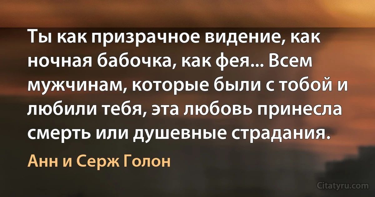 Ты как призрачное видение, как ночная бабочка, как фея... Всем мужчинам, которые были с тобой и любили тебя, эта любовь принесла смерть или душевные страдания. (Анн и Серж Голон)