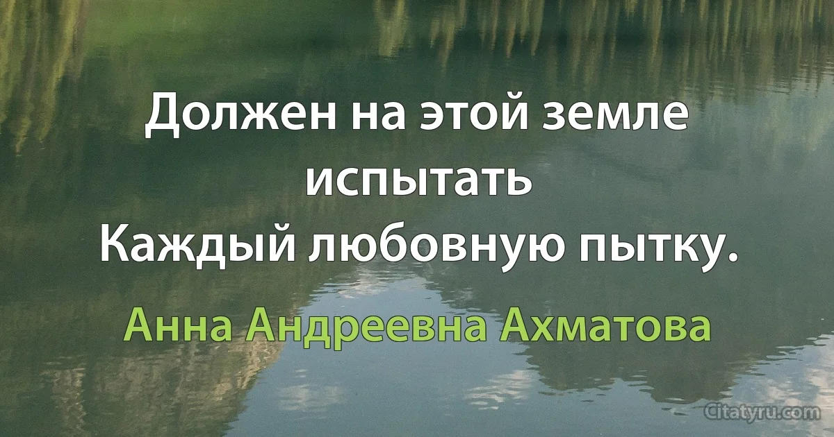 Должен на этой земле испытать
Каждый любовную пытку. (Анна Андреевна Ахматова)