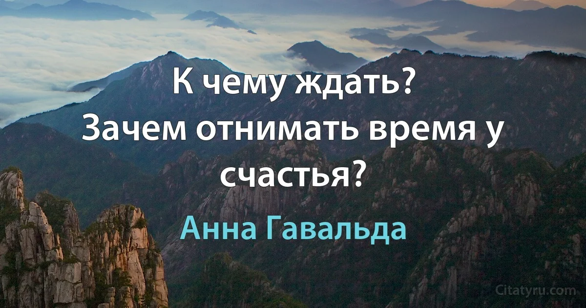 К чему ждать?
Зачем отнимать время у счастья? (Анна Гавальда)