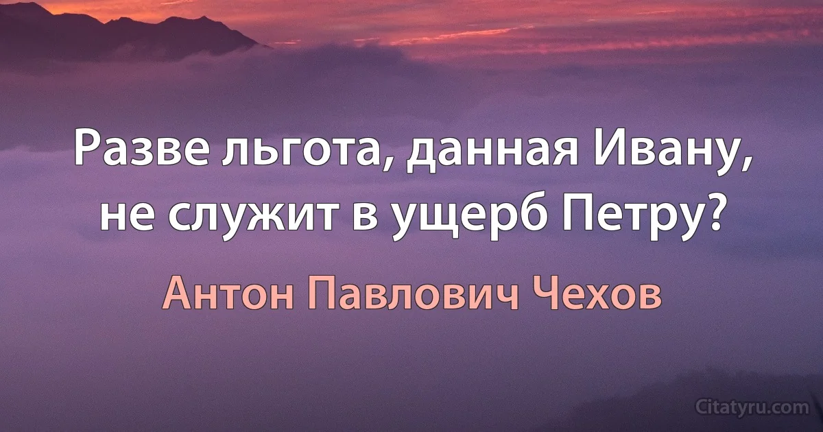 Разве льгота, данная Ивану, не служит в ущерб Петру? (Антон Павлович Чехов)