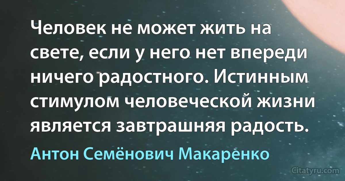 Человек не может жить на свете, если у него нет впереди ничего радостного. Истинным стимулом человеческой жизни является завтрашняя радость. (Антон Семёнович Макаренко)