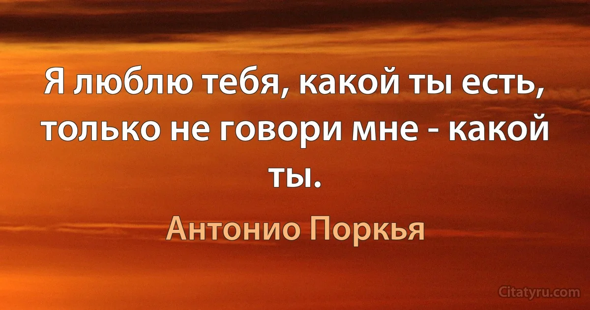 Я люблю тебя, какой ты есть, только не говори мне - какой ты. (Антонио Поркья)