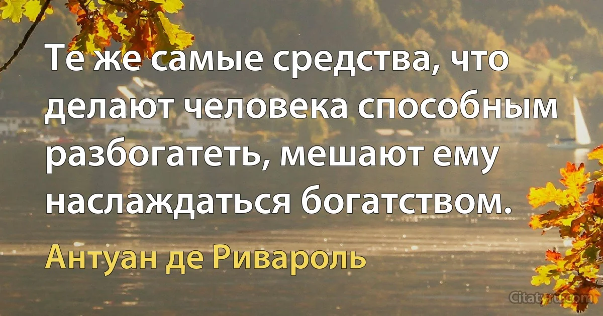 Те же самые средства, что делают человека способным разбогатеть, мешают ему наслаждаться богатством. (Антуан де Ривароль)