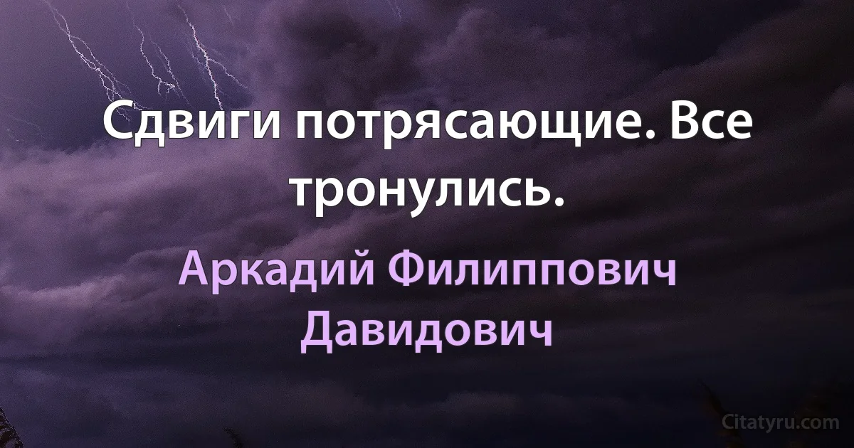 Сдвиги потрясающие. Все тронулись. (Аркадий Филиппович Давидович)