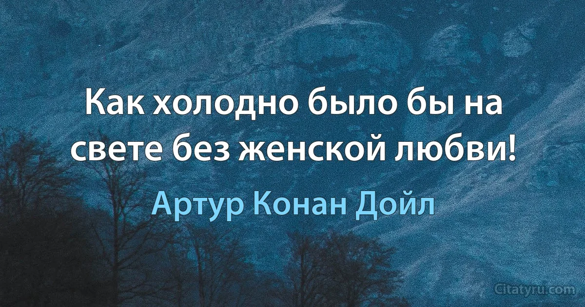 Как холодно было бы на свете без женской любви! (Артур Конан Дойл)