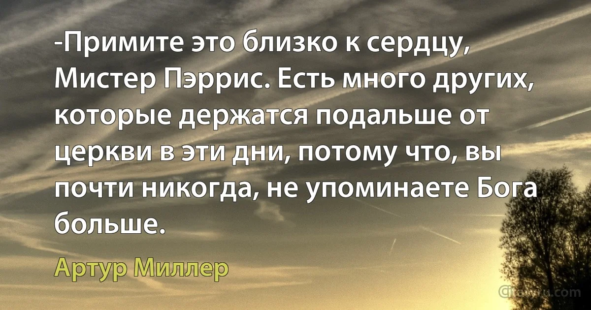 -Примите это близко к сердцу, Мистер Пэррис. Есть много других, которые держатся подальше от церкви в эти дни, потому что, вы почти никогда, не упоминаете Бога больше. (Артур Миллер)