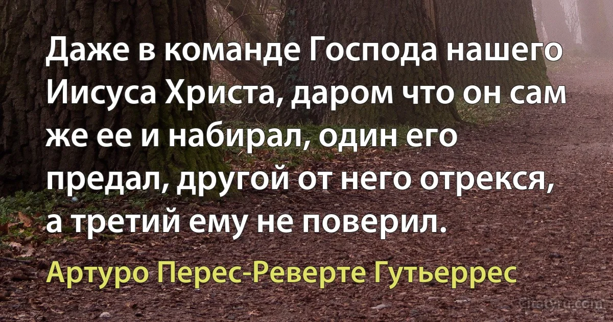 Даже в команде Господа нашего Иисуса Христа, даром что он сам же ее и набирал, один его предал, другой от него отрекся, а третий ему не поверил. (Артуро Перес-Реверте Гутьеррес)