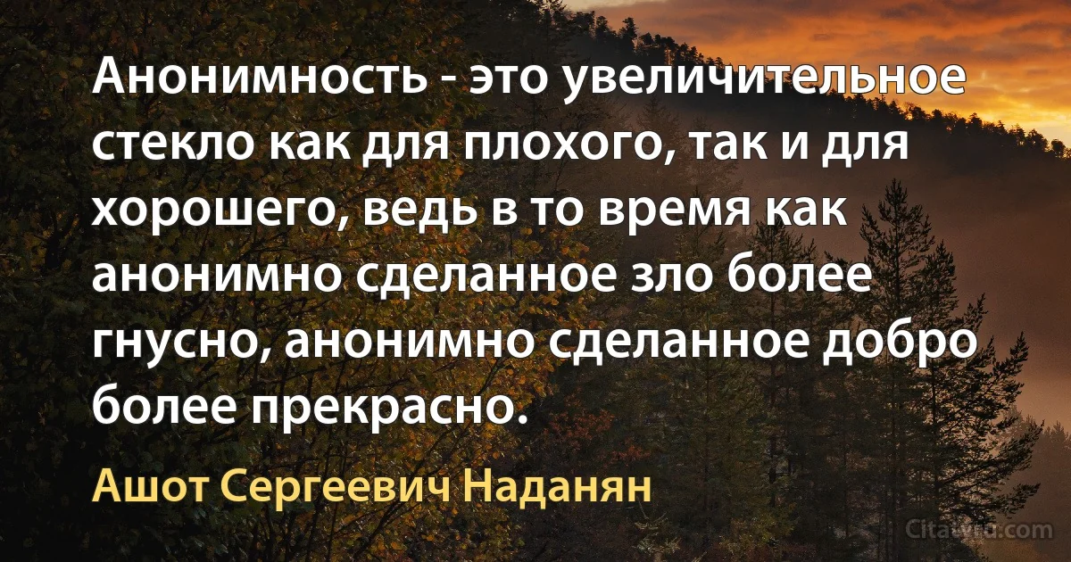 Анонимность - это увеличительное стекло как для плохого, так и для хорошего, ведь в то время как анонимно сделанное зло более гнусно, анонимно сделанное добро более прекрасно. (Ашот Сергеевич Наданян)