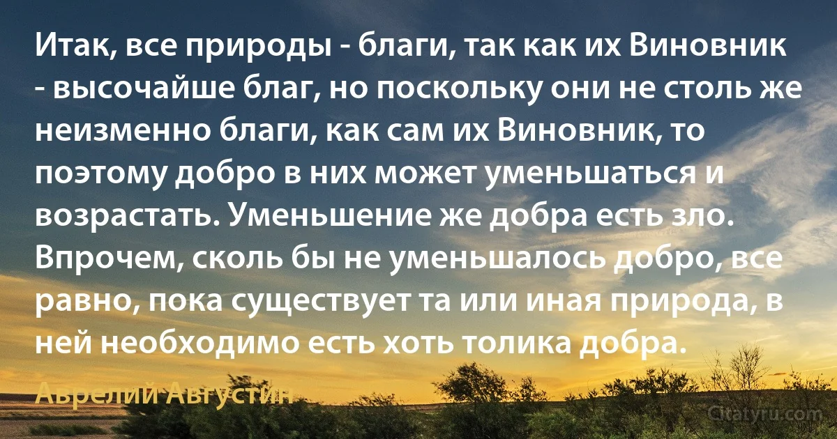 Итак, все природы - благи, так как их Виновник - высочайше благ, но поскольку они не столь же неизменно благи, как сам их Виновник, то поэтому добро в них может уменьшаться и возрастать. Уменьшение же добра есть зло. Впрочем, сколь бы не уменьшалось добро, все равно, пока существует та или иная природа, в ней необходимо есть хоть толика добра. (Аврелий Августин)