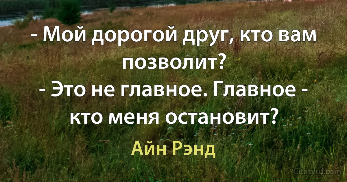 - Мой дорогой друг, кто вам позволит?
- Это не главное. Главное - кто меня остановит? (Айн Рэнд)