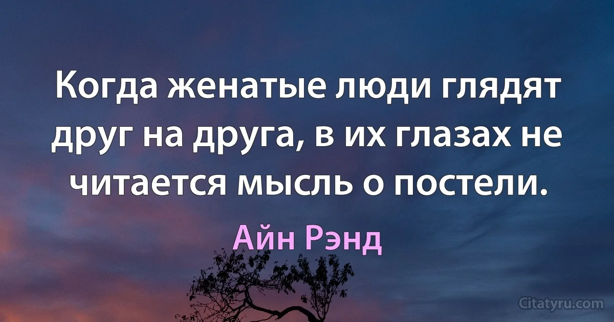 Когда женатые люди глядят друг на друга, в их глазах не читается мысль о постели. (Айн Рэнд)