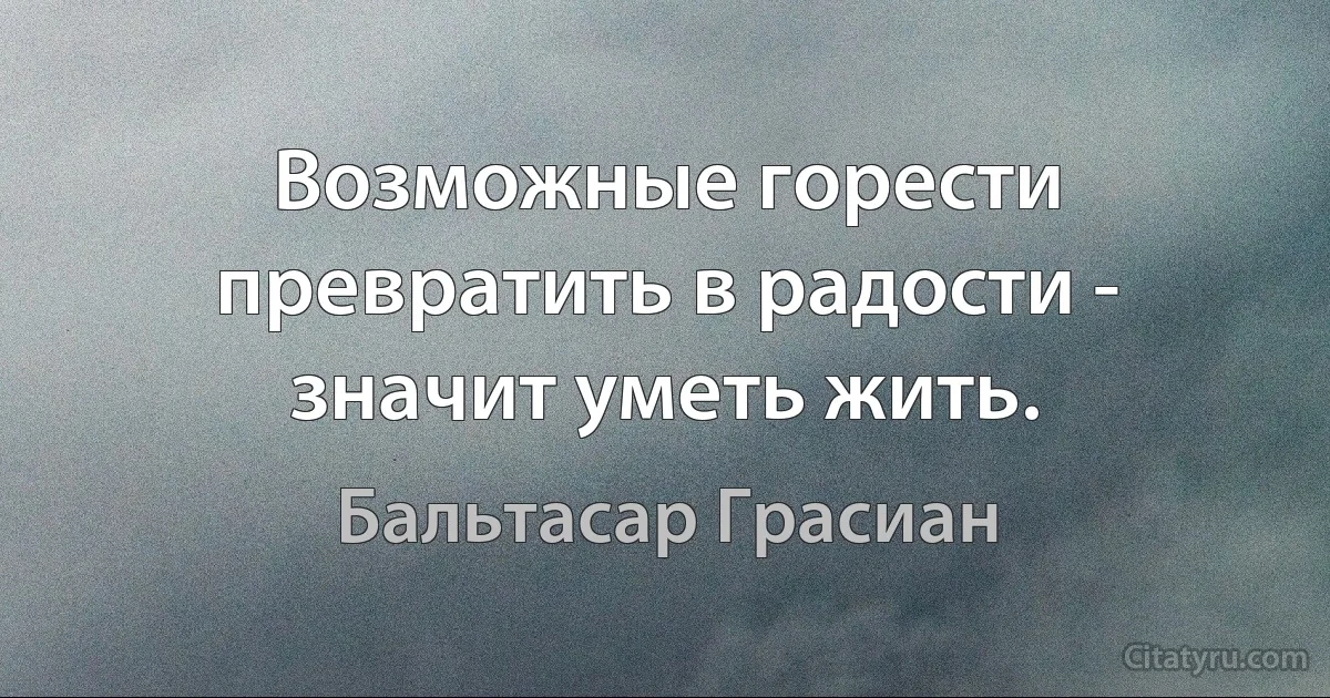 Возможные горести превратить в радости - значит уметь жить. (Бальтасар Грасиан)