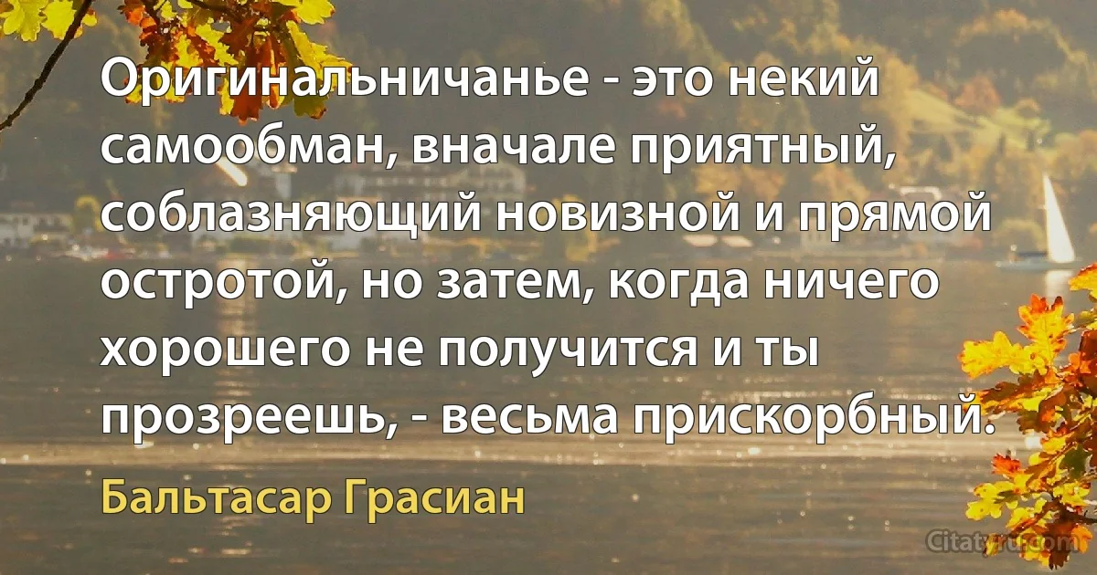 Оригинальничанье - это некий самообман, вначале приятный, соблазняющий новизной и прямой остротой, но затем, когда ничего хорошего не получится и ты прозреешь, - весьма прискорбный. (Бальтасар Грасиан)