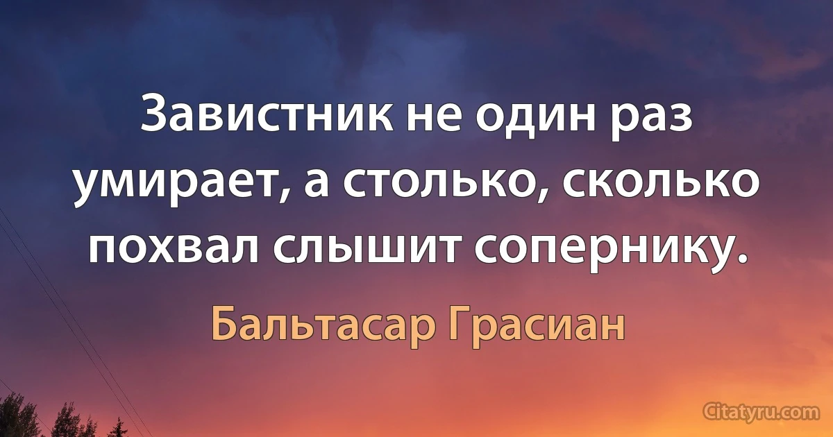 Завистник не один раз умирает, а столько, сколько похвал слышит сопернику. (Бальтасар Грасиан)