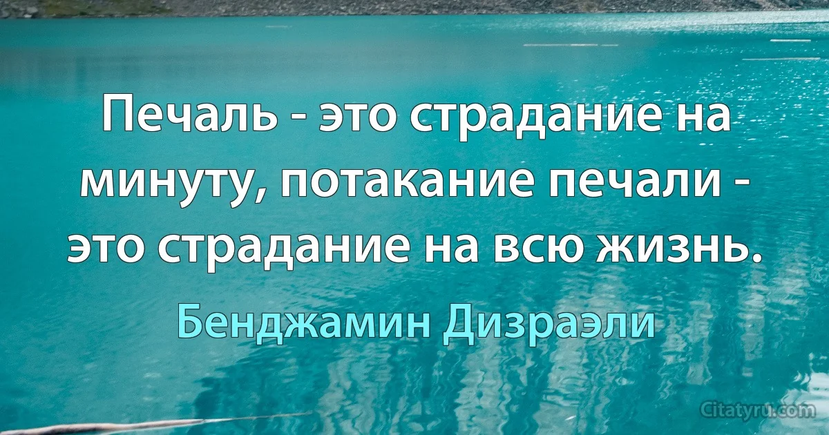 Печаль - это страдание на минуту, потакание печали - это страдание на всю жизнь. (Бенджамин Дизраэли)