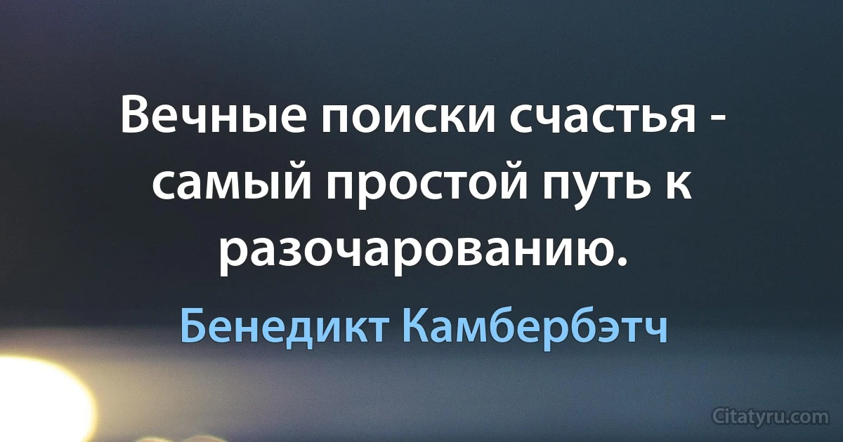 Вечные поиски счастья - самый простой путь к разочарованию. (Бенедикт Камбербэтч)