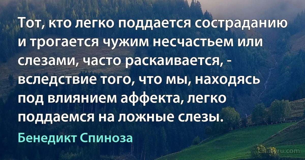 Тот, кто легко поддается состраданию и трогается чужим несчастьем или слезами, часто раскаивается, - вследствие того, что мы, находясь под влиянием аффекта, легко поддаемся на ложные слезы. (Бенедикт Спиноза)