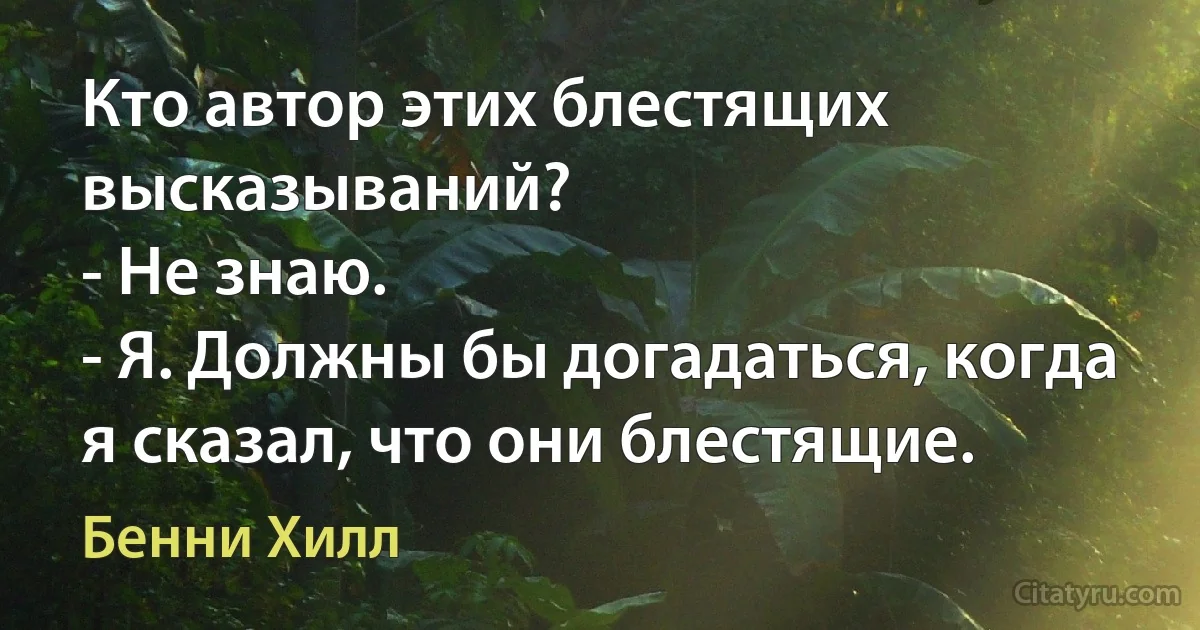 Кто автор этих блестящих высказываний?
- Не знаю.
- Я. Должны бы догадаться, когда я сказал, что они блестящие. (Бенни Хилл)