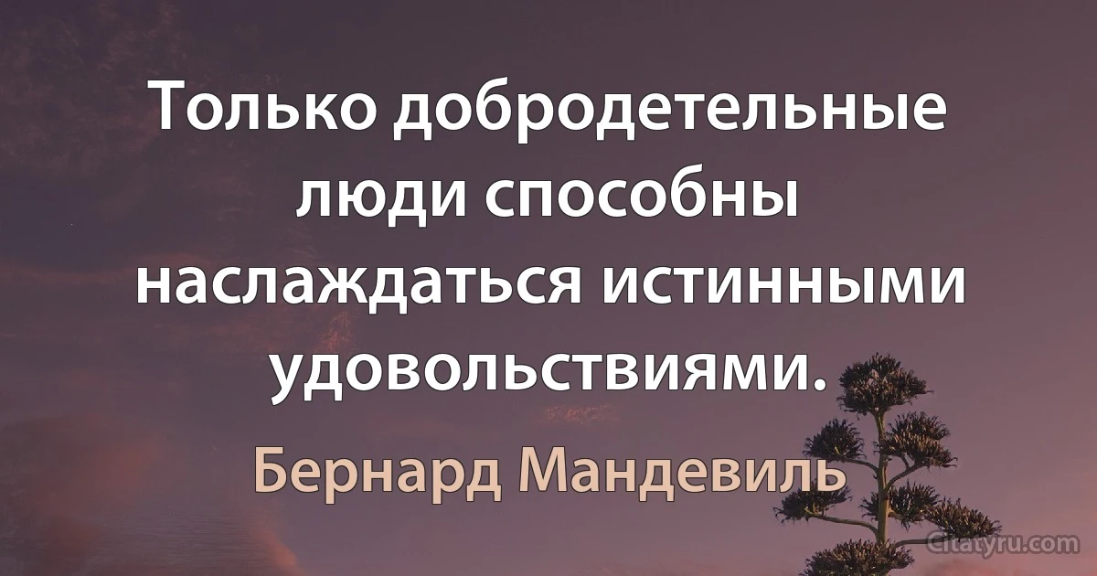 Только добродетельные люди способны наслаждаться истинными удовольствиями. (Бернард Мандевиль)