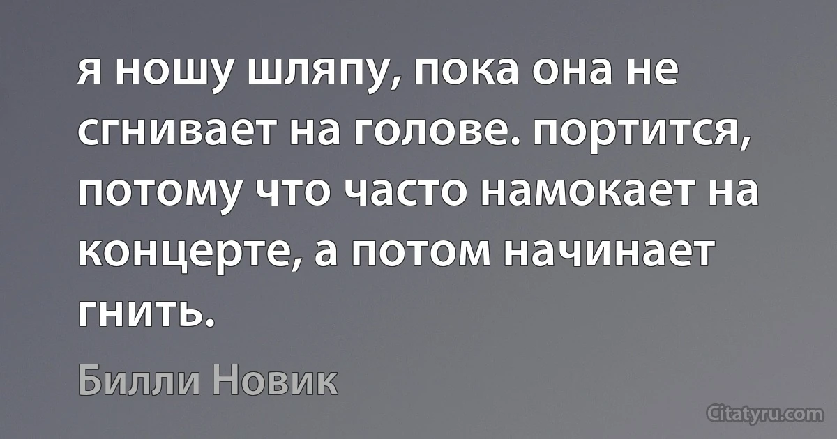 я ношу шляпу, пока она не сгнивает на голове. портится, потому что часто намокает на концерте, а потом начинает гнить. (Билли Новик)