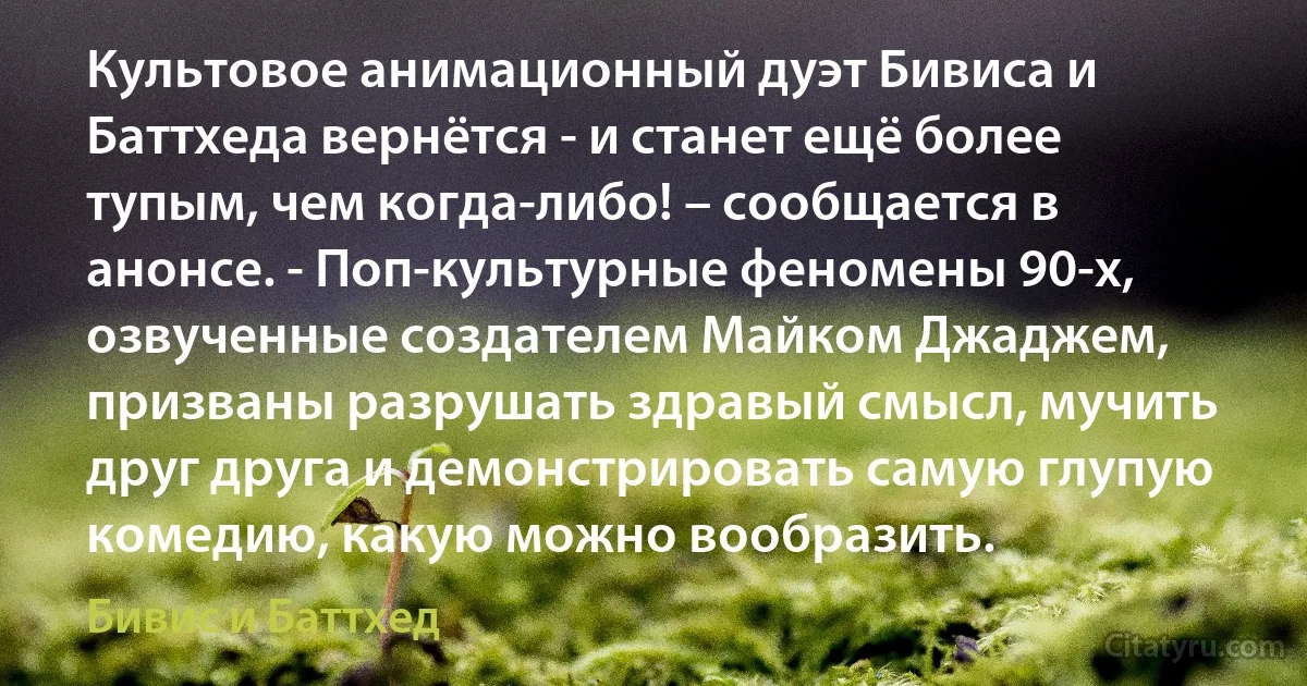 Культовое анимационный дуэт Бивиса и Баттхеда вернётся - и станет ещё более тупым, чем когда-либо! – сообщается в анонсе. - Поп-культурные феномены 90-х, озвученные создателем Майком Джаджем, призваны разрушать здравый смысл, мучить друг друга и демонстрировать самую глупую комедию, какую можно вообразить. (Бивис и Баттхед)