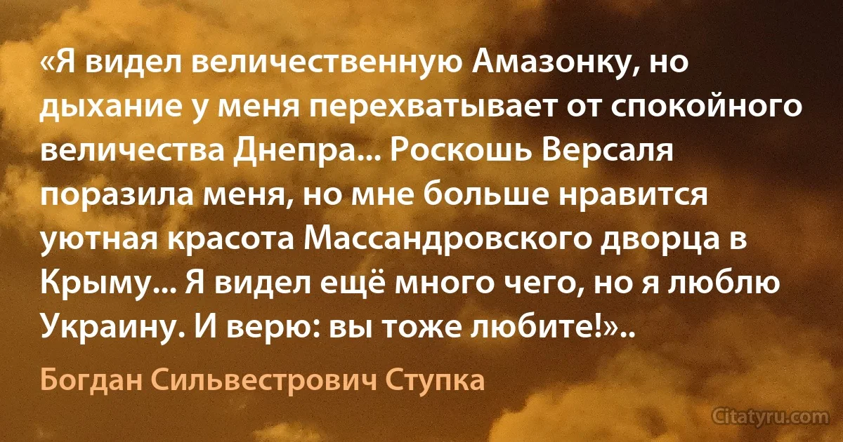 «Я видел величественную Амазонку, но дыхание у меня перехватывает от спокойного величества Днепра... Роскошь Версаля поразила меня, но мне больше нравится уютная красота Массандровского дворца в Крыму... Я видел ещё много чего, но я люблю Украину. И верю: вы тоже любите!».. (Богдан Сильвестрович Ступка)