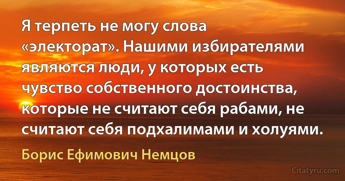 Я терпеть не могу слова «электорат». Нашими избирателями являются люди, у которых есть чувство собственного достоинства, которые не считают себя рабами, не считают себя подхалимами и холуями. (Борис Ефимович Немцов)