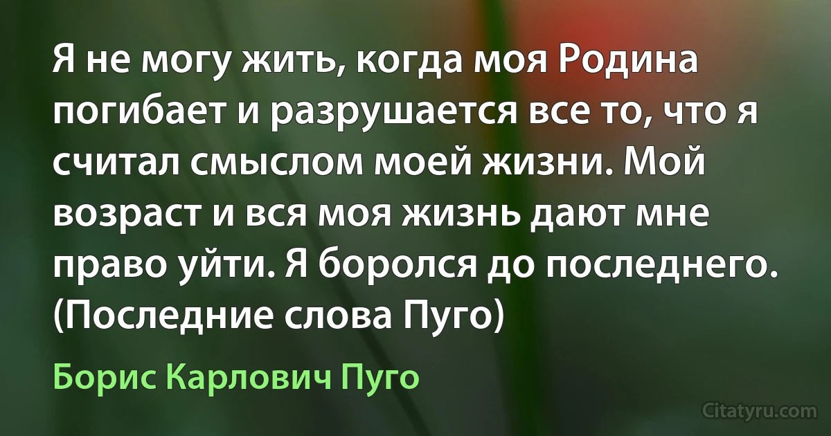 Я не могу жить, когда моя Родина погибает и разрушается все то, что я считал смыслом моей жизни. Мой возраст и вся моя жизнь дают мне право уйти. Я боролся до последнего. (Последние слова Пуго) (Борис Карлович Пуго)