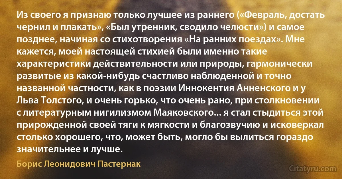 Из своего я признаю только лучшее из раннего («Февраль, достать чернил и плакать», «Был утренник, сводило челюсти») и самое позднее, начиная со стихотворения «На ранних поездах». Мне кажется, моей настоящей стихией были именно такие характеристики действительности или природы, гармонически развитые из какой-нибудь счастливо наблюденной и точно названной частности, как в поэзии Иннокентия Анненского и у Льва Толстого, и очень горько, что очень рано, при столкновении с литературным нигилизмом Маяковского... я стал стыдиться этой прирожденной своей тяги к мягкости и благозвучию и исковеркал столько хорошего, что, может быть, могло бы вылиться гораздо значительнее и лучше. (Борис Леонидович Пастернак)