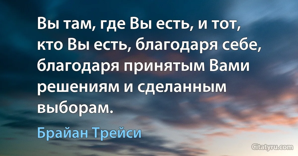 Вы там, где Вы есть, и тот, кто Вы есть, благодаря себе, благодаря принятым Вами решениям и сделанным выборам. (Брайан Трейси)