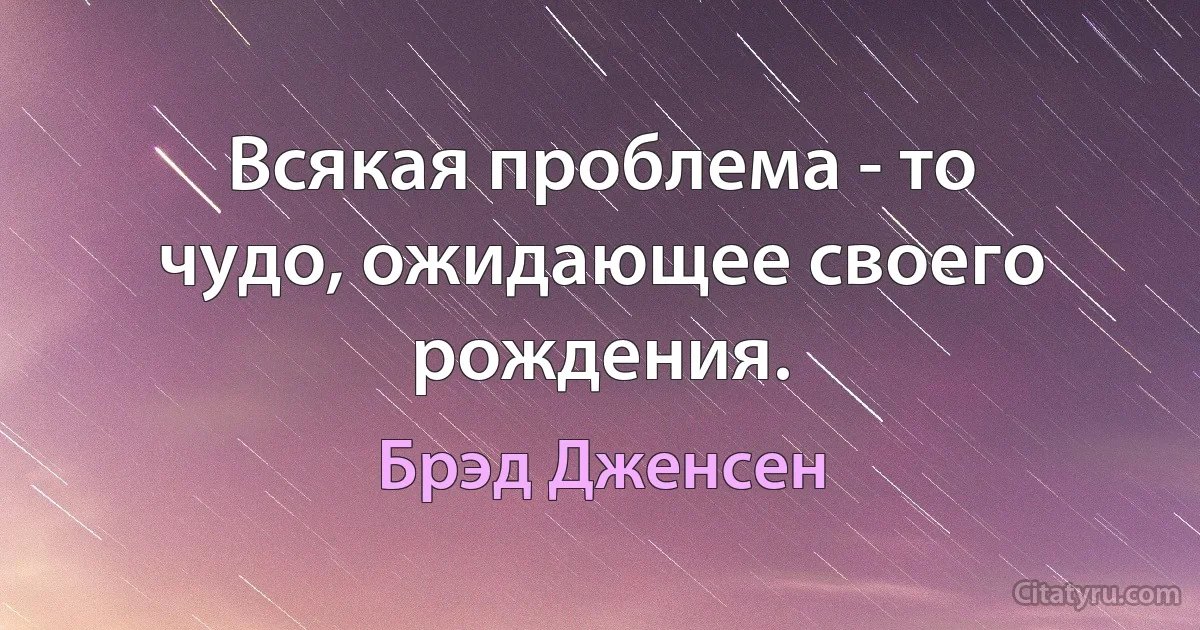 Всякая проблема - то чудо, ожидающее своего рождения. (Брэд Дженсен)